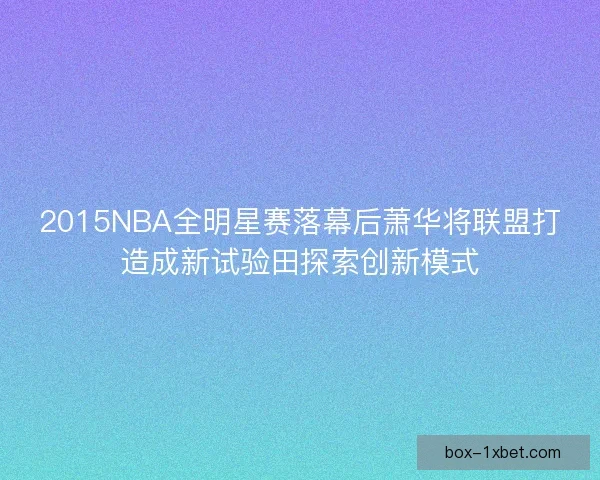 2015NBA全明星赛落幕后萧华将联盟打造成新试验田探索创新模式