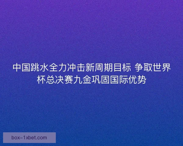 中国跳水全力冲击新周期目标 争取世界杯总决赛九金巩固国际优势