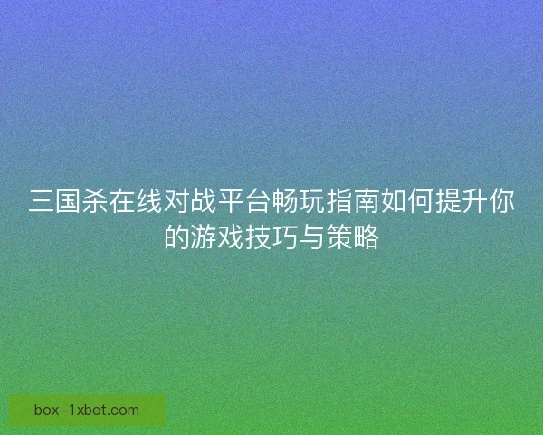 三国杀在线对战平台畅玩指南如何提升你的游戏技巧与策略