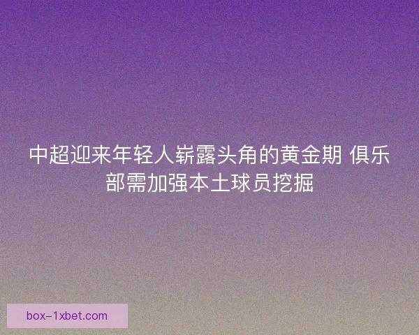 中超迎来年轻人崭露头角的黄金期 俱乐部需加强本土球员挖掘